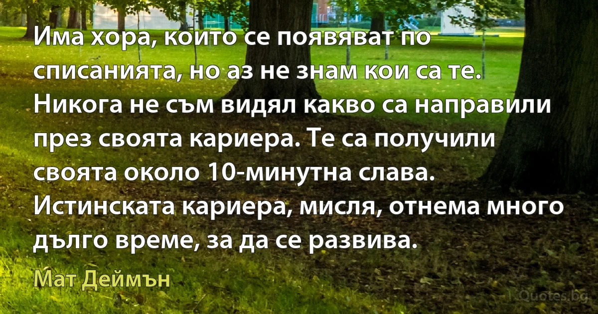 Има хора, които се появяват по списанията, но аз не знам кои са те. Никога не съм видял какво са направили през своята кариера. Те са получили своята около 10-минутна слава. Истинската кариера, мисля, отнема много дълго време, за да се развива. (Мат Деймън)