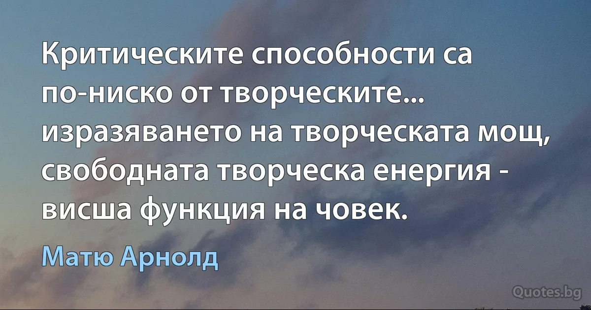 Критическите способности са по-ниско от творческите... изразяването на творческата мощ, свободната творческа енергия - висша функция на човек. (Матю Арнолд)