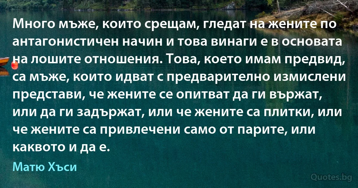 Много мъже, които срещам, гледат на жените по антагонистичен начин и това винаги е в основата на лошите отношения. Това, което имам предвид, са мъже, които идват с предварително измислени представи, че жените се опитват да ги вържат, или да ги задържат, или че жените са плитки, или че жените са привлечени само от парите, или каквото и да е. (Матю Хъси)