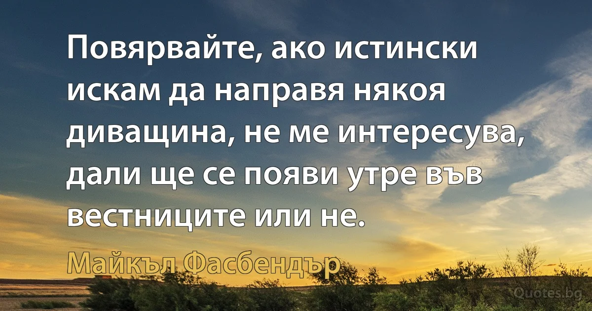 Повярвайте, ако истински искам да направя някоя диващина, не ме интересува, дали ще се появи утре във вестниците или не. (Майкъл Фасбендър)