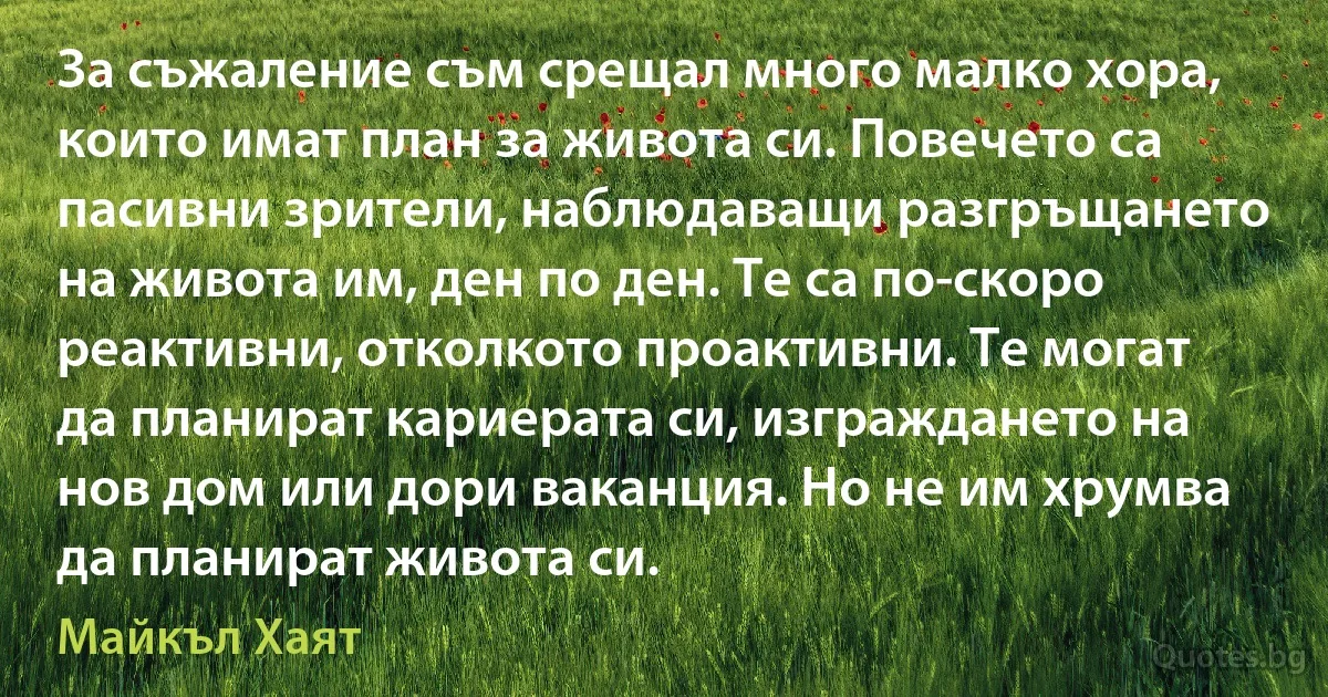 За съжаление съм срещал много малко хора, които имат план за живота си. Повечето са пасивни зрители, наблюдаващи разгръщането на живота им, ден по ден. Те са по-скоро реактивни, отколкото проактивни. Те могат да планират кариерата си, изграждането на нов дом или дори ваканция. Но не им хрумва да планират живота си. (Майкъл Хаят)