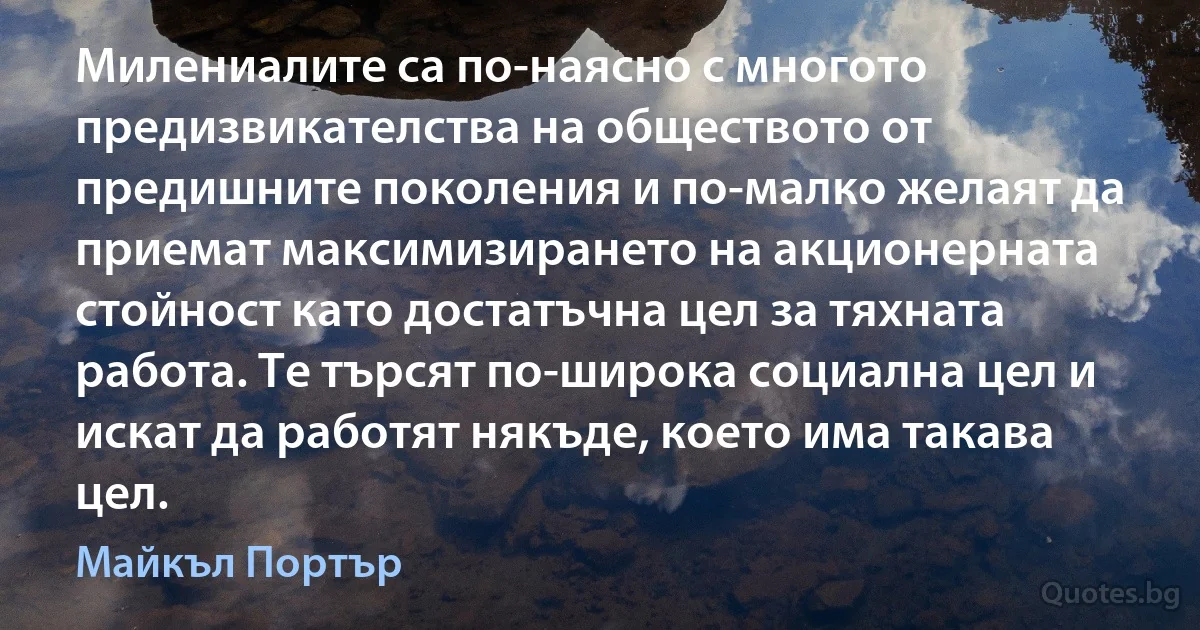 Милениалите са по-наясно с многото предизвикателства на обществото от предишните поколения и по-малко желаят да приемат максимизирането на акционерната стойност като достатъчна цел за тяхната работа. Те търсят по-широка социална цел и искат да работят някъде, което има такава цел. (Майкъл Портър)