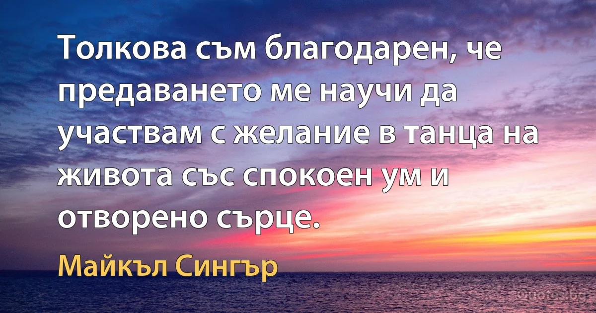 Толкова съм благодарен, че предаването ме научи да участвам с желание в танца на живота със спокоен ум и отворено сърце. (Майкъл Сингър)