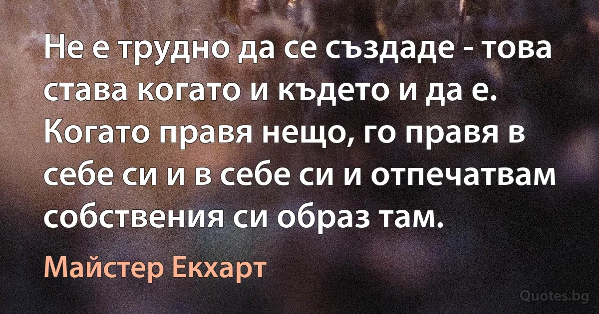 Не е трудно да се създаде - това става когато и където и да е. Когато правя нещо, го правя в себе си и в себе си и отпечатвам собствения си образ там. (Майстер Екхарт)