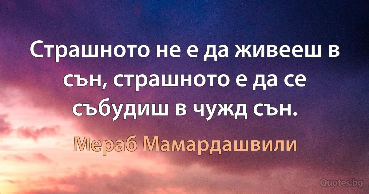 Страшното не е да живееш в сън, страшното е да се събудиш в чужд сън. (Мераб Мамардашвили)