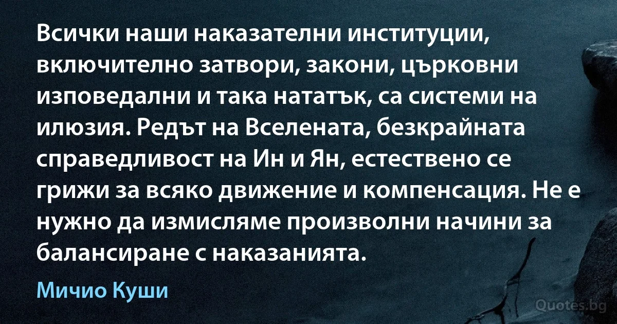 Всички наши наказателни институции, включително затвори, закони, църковни изповедални и така нататък, са системи на илюзия. Редът на Вселената, безкрайната справедливост на Ин и Ян, естествено се грижи за всяко движение и компенсация. Не е нужно да измисляме произволни начини за балансиране с наказанията. (Мичио Куши)