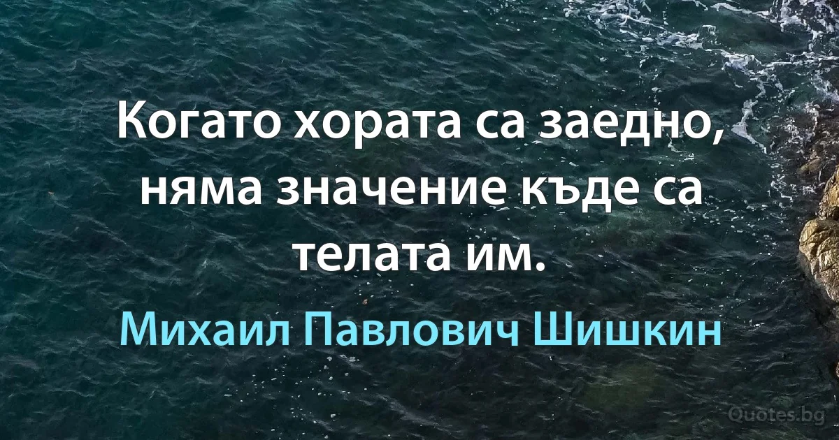 Когато хората са заедно, няма значение къде са телата им. (Михаил Павлович Шишкин)