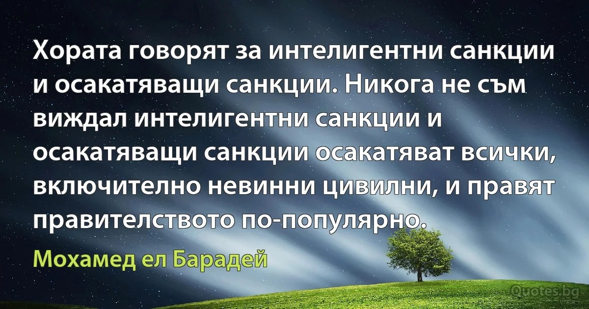 Хората говорят за интелигентни санкции и осакатяващи санкции. Никога не съм виждал интелигентни санкции и осакатяващи санкции осакатяват всички, включително невинни цивилни, и правят правителството по-популярно. (Мохамед ел Барадей)