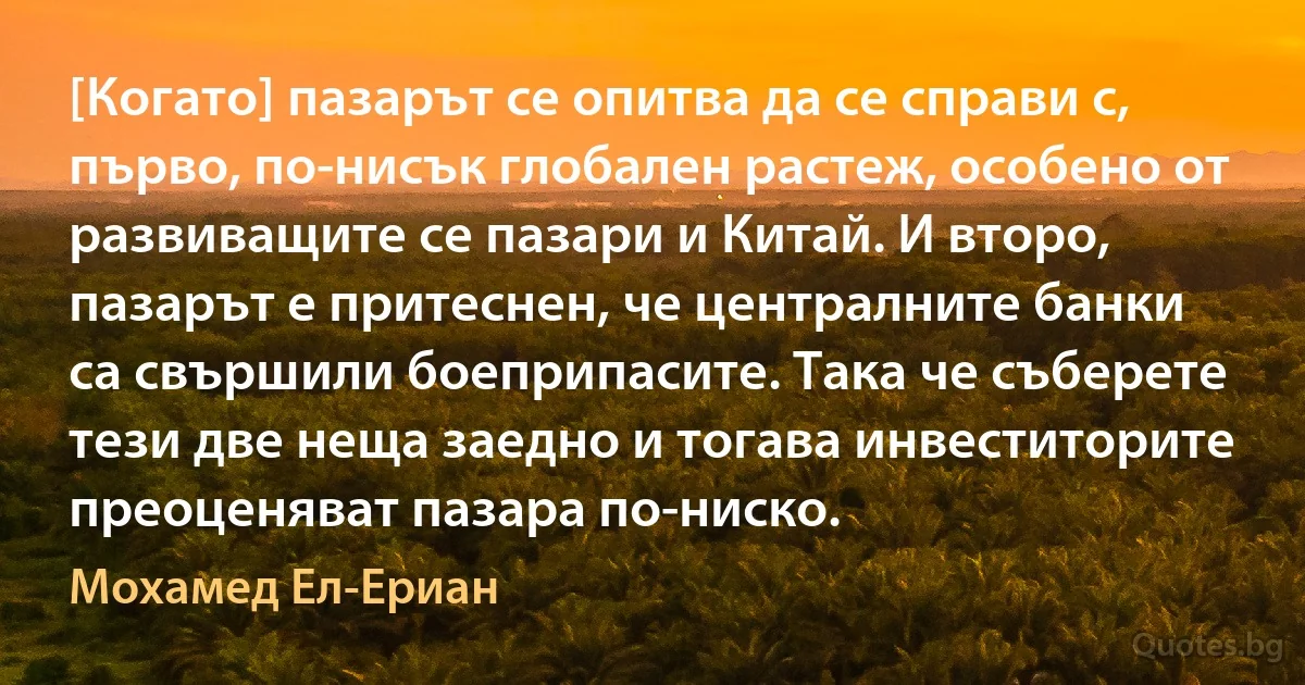 [Когато] пазарът се опитва да се справи с, първо, по-нисък глобален растеж, особено от развиващите се пазари и Китай. И второ, пазарът е притеснен, че централните банки са свършили боеприпасите. Така че съберете тези две неща заедно и тогава инвеститорите преоценяват пазара по-ниско. (Мохамед Ел-Ериан)