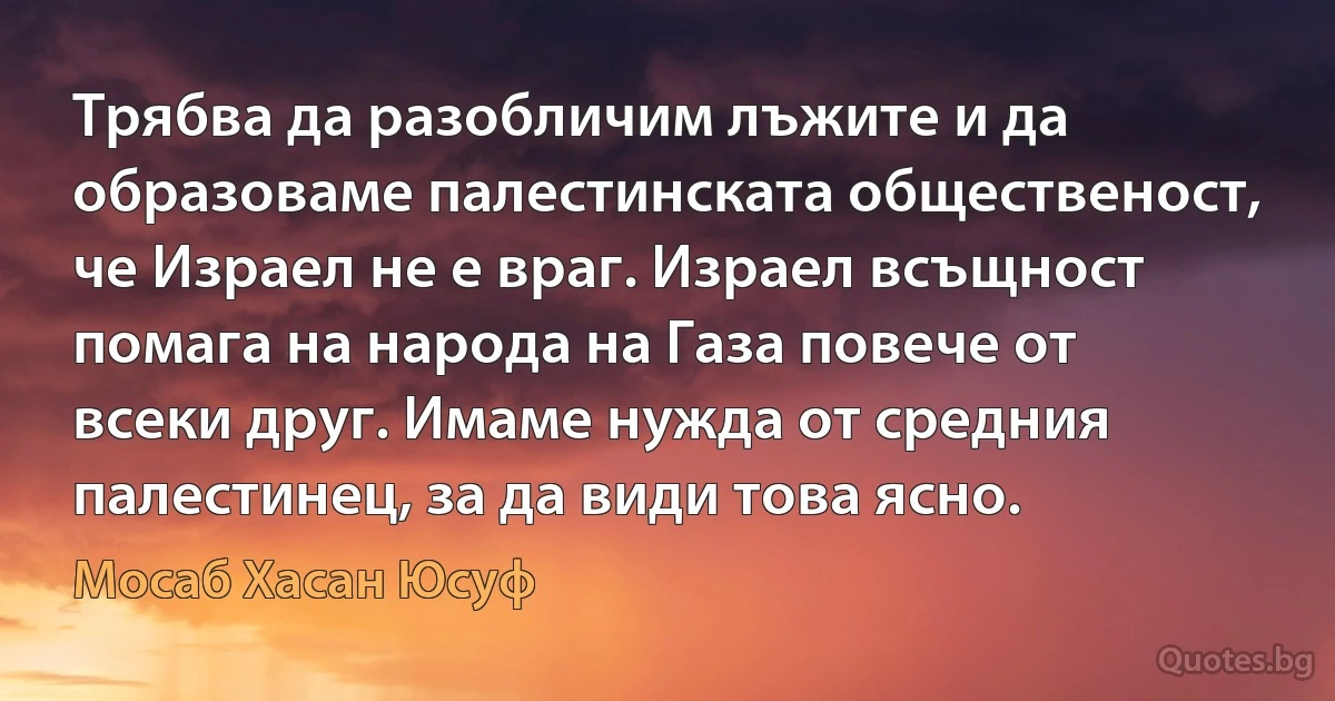 Трябва да разобличим лъжите и да образоваме палестинската общественост, че Израел не е враг. Израел всъщност помага на народа на Газа повече от всеки друг. Имаме нужда от средния палестинец, за да види това ясно. (Мосаб Хасан Юсуф)