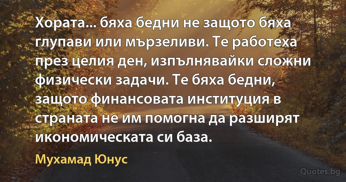 Хората... бяха бедни не защото бяха глупави или мързеливи. Те работеха през целия ден, изпълнявайки сложни физически задачи. Те бяха бедни, защото финансовата институция в страната не им помогна да разширят икономическата си база. (Мухамад Юнус)