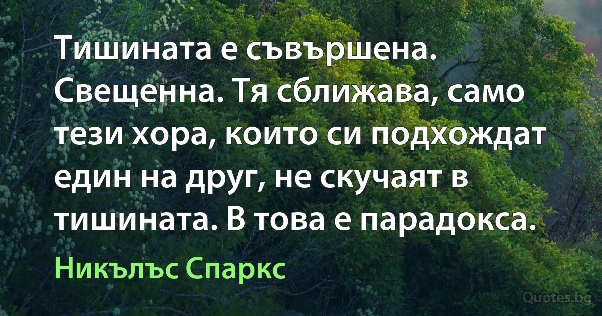 Тишината е съвършена. Свещенна. Тя сближава, само тези хора, които си подхождат един на друг, не скучаят в тишината. В това е парадокса. (Никълъс Спаркс)