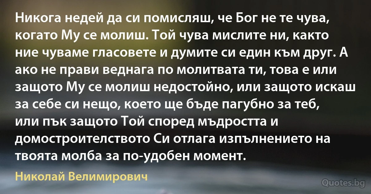 Никога недей да си помисляш, че Бог не те чува, когато Му се молиш. Той чува мислите ни, както ние чуваме гласовете и думите си един към друг. А ако не прави веднага по молитвата ти, това е или защото Му се молиш недостойно, или защото искаш за себе си нещо, което ще бъде пагубно за теб, или пък защото Той според мъдростта и домостроителството Си отлага изпълнението на твоята молба за по-удобен момент. (Николай Велимирович)