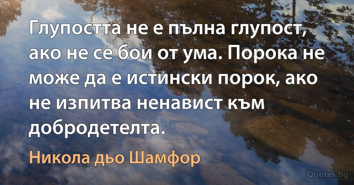 Глупостта не е пълна глупост, ако не се бои от ума. Порока не може да е истински порок, ако не изпитва ненавист към добродетелта. (Никола дьо Шамфор)