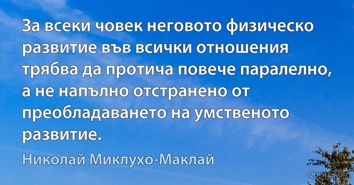 За всеки човек неговото физическо развитие във всички отношения трябва да протича повече паралелно, а не напълно отстранено от преобладаването на умственото развитие. (Николай Миклухо-Маклай)