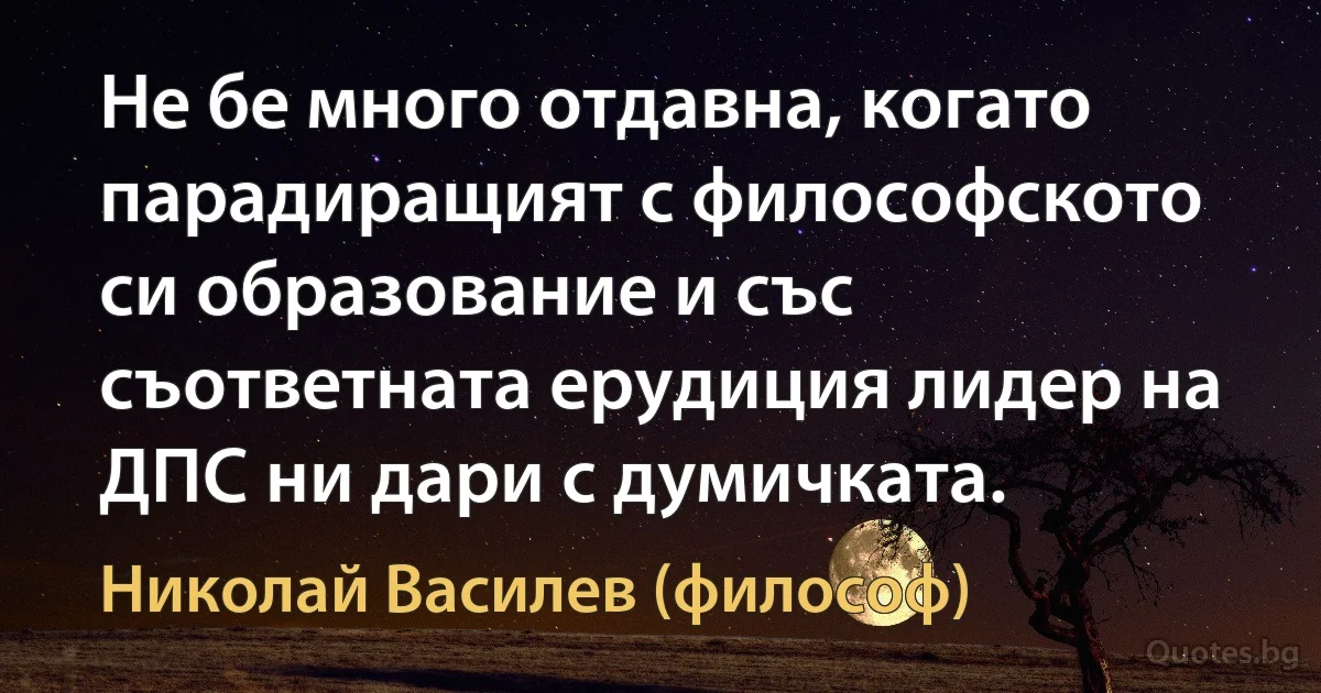 Не бе много отдавна, когато парадиращият с философското си образование и със съответната ерудиция лидер на ДПС ни дари с думичката. (Николай Василев (философ))