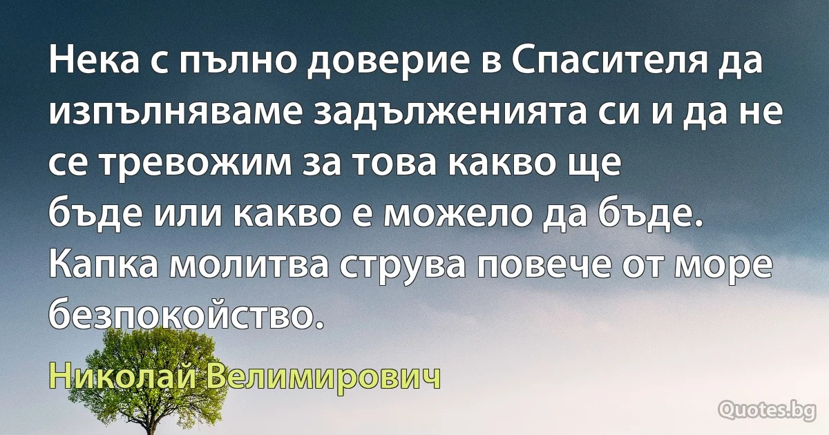 Нека с пълно доверие в Спасителя да изпълняваме задълженията си и да не се тревожим за това какво ще 
бъде или какво е можело да бъде. Капка молитва струва повече от море безпокойство. (Николай Велимирович)