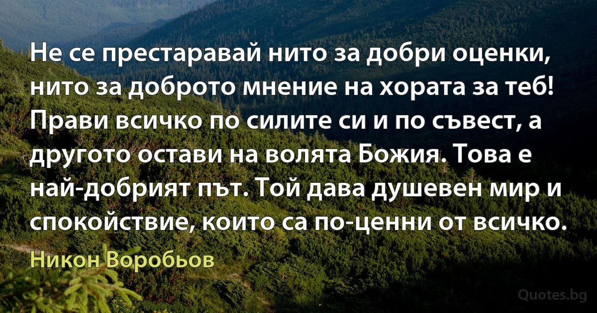 Не се престаравай нито за добри оценки, нито за доброто мнение на хората за теб! Прави всичко по силите си и по съвест, а другото остави на волята Божия. Това е най-добрият път. Той дава душевен мир и спокойствие, които са по-ценни от всичко. (Никон Воробьов)