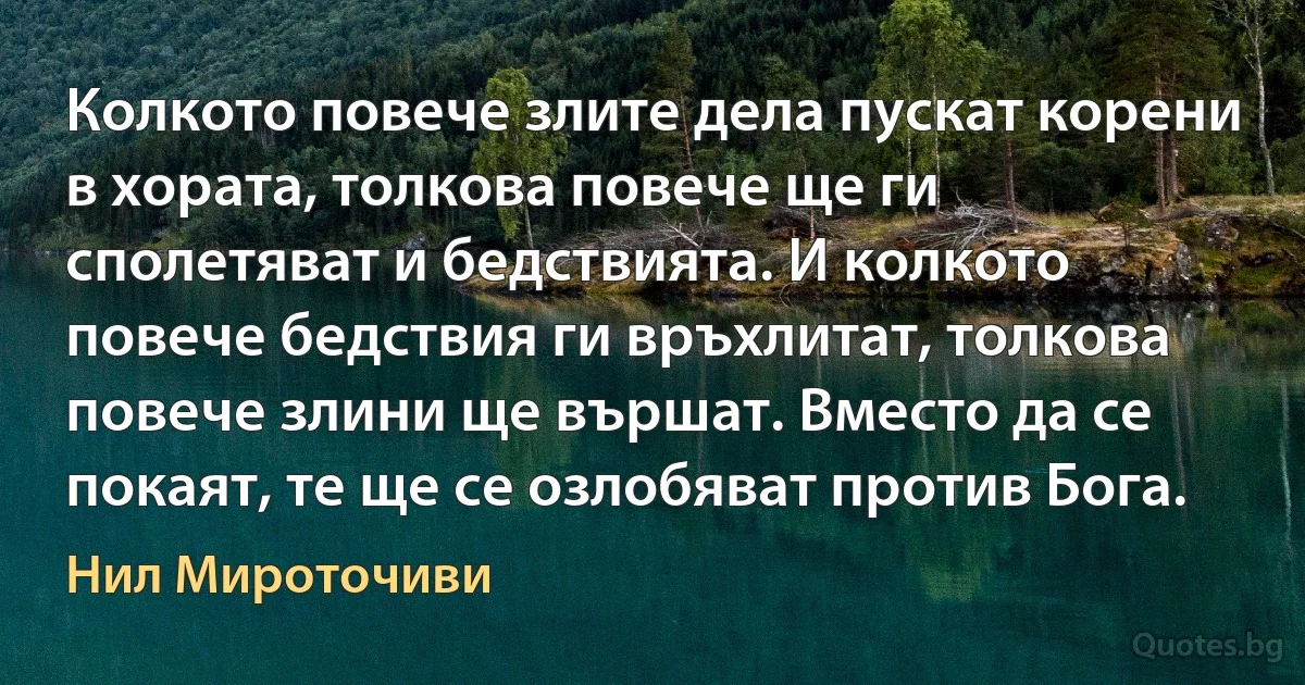 Колкото повече злите дела пускат корени в хората, толкова повече ще ги сполетяват и бедствията. И колкото повече бедствия ги връхлитат, толкова повече злини ще вършат. Вместо да се покаят, те ще се озлобяват против Бога. (Нил Мироточиви)