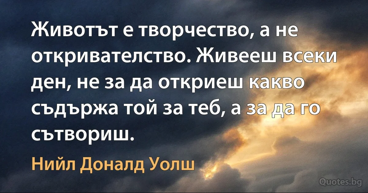 Животът е творчество, а не откривателство. Живееш всеки ден, не за да откриеш какво съдържа той за теб, а за да го сътвориш. (Нийл Доналд Уолш)