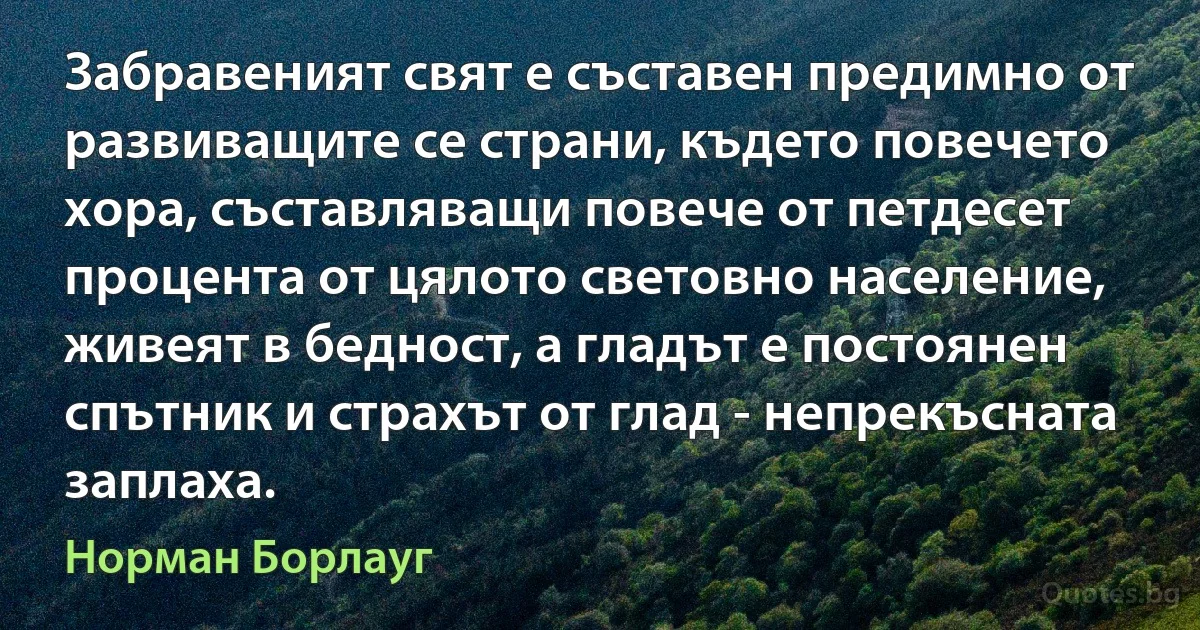 Забравеният свят е съставен предимно от развиващите се страни, където повечето хора, съставляващи повече от петдесет процента от цялото световно население, живеят в бедност, а гладът е постоянен спътник и страхът от глад - непрекъсната заплаха. (Норман Борлауг)