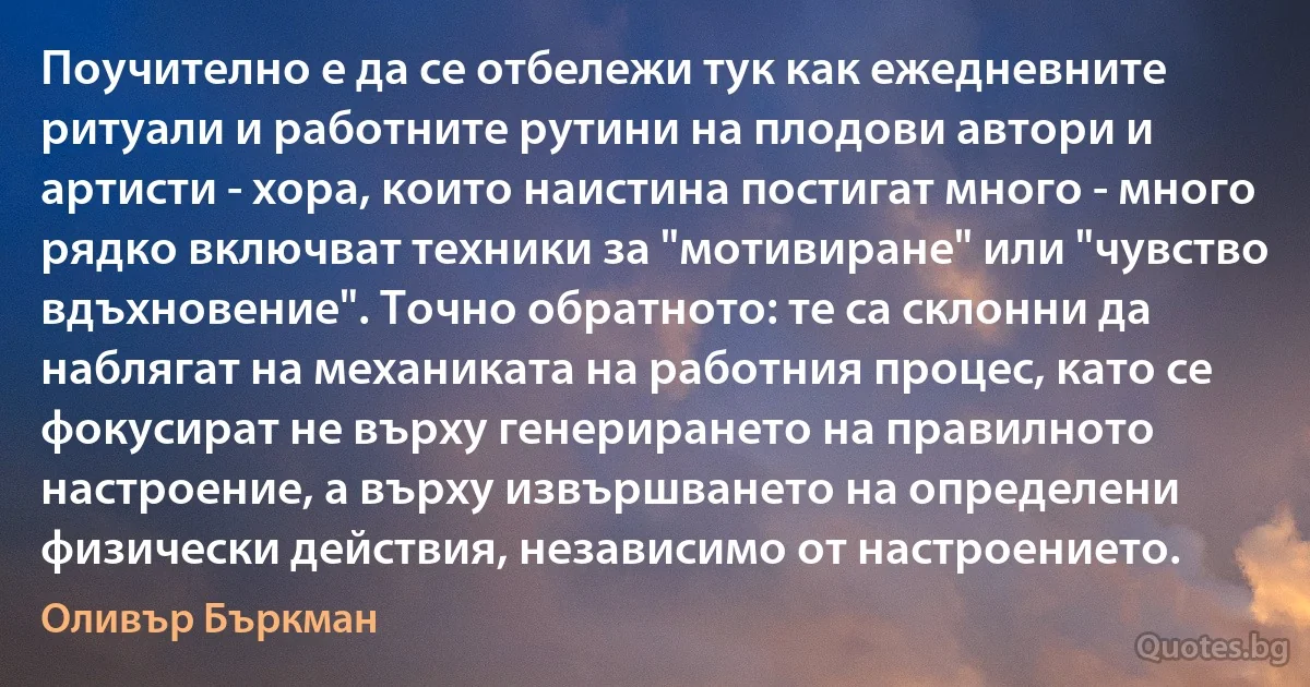 Поучително е да се отбележи тук как ежедневните ритуали и работните рутини на плодови автори и артисти - хора, които наистина постигат много - много рядко включват техники за "мотивиране" или "чувство вдъхновение". Точно обратното: те са склонни да наблягат на механиката на работния процес, като се фокусират не върху генерирането на правилното настроение, а върху извършването на определени физически действия, независимо от настроението. (Оливър Бъркман)