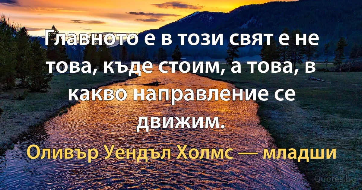 Главното е в този свят е не това, къде стоим, а това, в какво направление се движим. (Оливър Уендъл Холмс — младши)