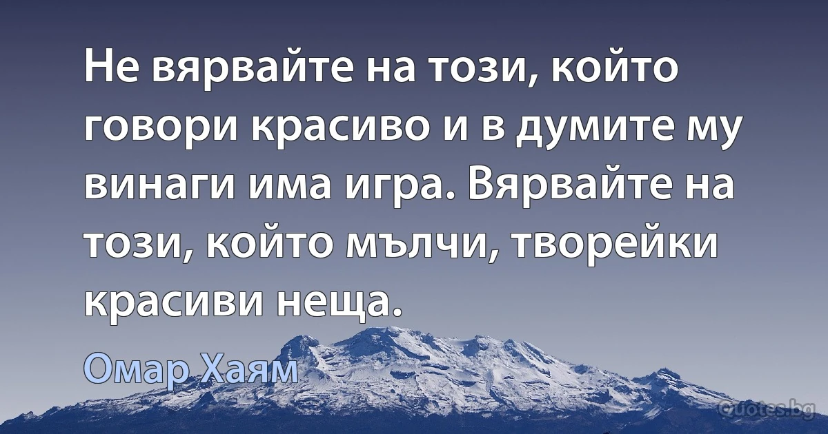 Не вярвайте на този, който говори красиво и в думите му винаги има игра. Вярвайте на този, който мълчи, творейки красиви неща. (Омар Хаям)