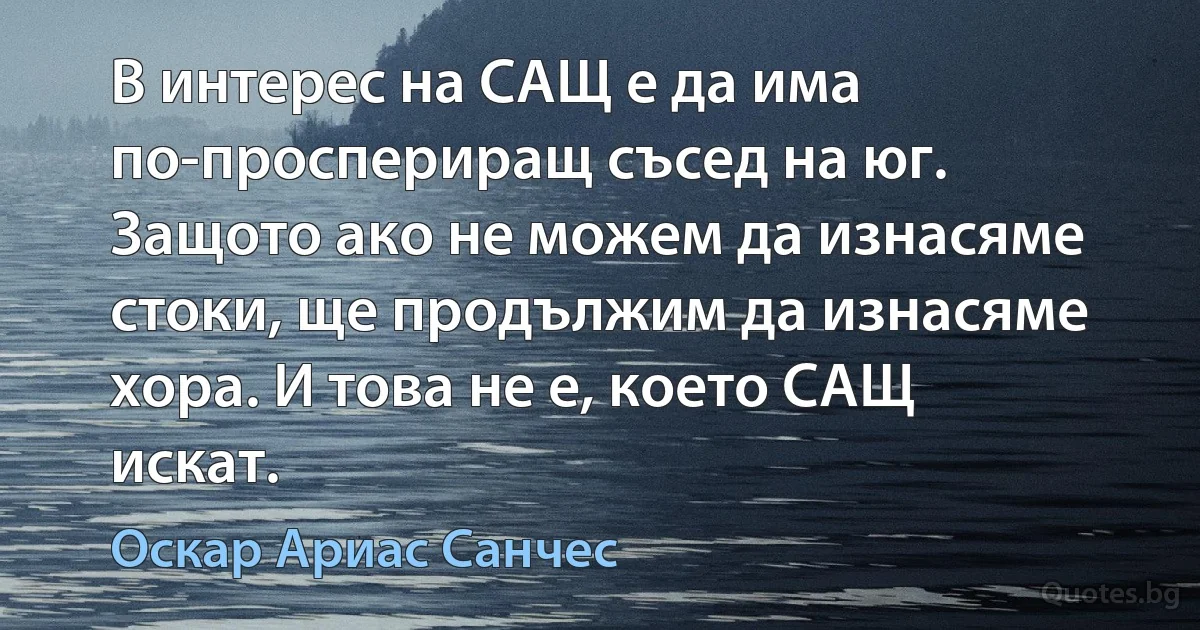 В интерес на САЩ е да има по-проспериращ съсед на юг. Защото ако не можем да изнасяме стоки, ще продължим да изнасяме хора. И това не е, което САЩ искат. (Оскар Ариас Санчес)