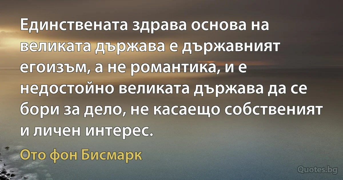 Единствената здрава основа на великата държава е държавният егоизъм, а не романтика, и е недостойно великата държава да се бори за дело, не касаещо собственият и личен интерес. (Ото фон Бисмарк)