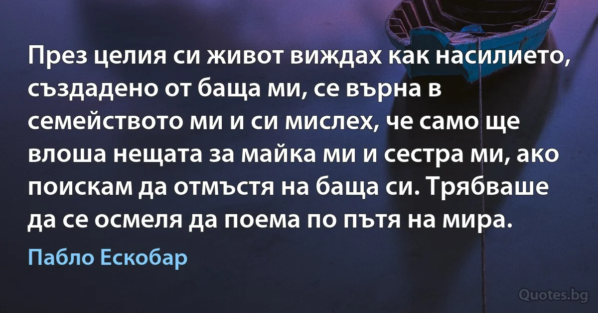 През целия си живот виждах как насилието, създадено от баща ми, се върна в семейството ми и си мислех, че само ще влоша нещата за майка ми и сестра ми, ако поискам да отмъстя на баща си. Трябваше да се осмеля да поема по пътя на мира. (Пабло Ескобар)