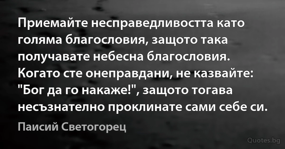 Приемайте несправедливостта като голяма благословия, защото така получавате небесна благословия. Когато сте онеправдани, не казвайте: "Бог да го накаже!", защото тогава несъзнателно проклинате сами себе си. (Паисий Светогорец)