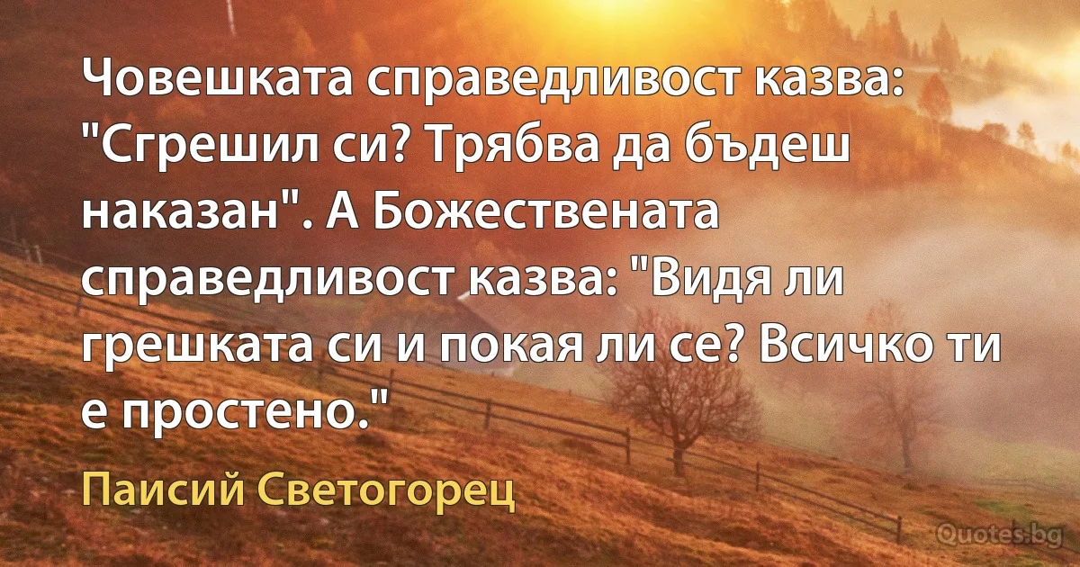 Човешката справедливост казва: "Сгрешил си? Трябва да бъдеш наказан". А Божествената справедливост казва: "Видя ли грешката си и покая ли се? Всичко ти е простено." (Паисий Светогорец)