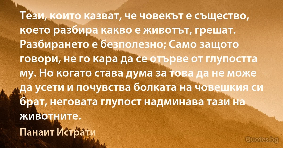 Тези, които казват, че човекът е същество, което разбира какво е животът, грешат. Разбирането е безполезно; Само защото говори, не го кара да се отърве от глупостта му. Но когато става дума за това да не може да усети и почувства болката на човешкия си брат, неговата глупост надминава тази на животните. (Панаит Истрати)