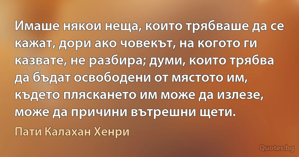 Имаше някои неща, които трябваше да се кажат, дори ако човекът, на когото ги казвате, не разбира; думи, които трябва да бъдат освободени от мястото им, където пляскането им може да излезе, може да причини вътрешни щети. (Пати Калахан Хенри)