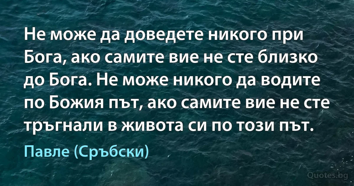 Не може да доведете никого при Бога, ако самите вие не сте близко до Бога. Не може никого да водите по Божия път, ако самите вие не сте тръгнали в живота си по този път. (Павле (Сръбски))