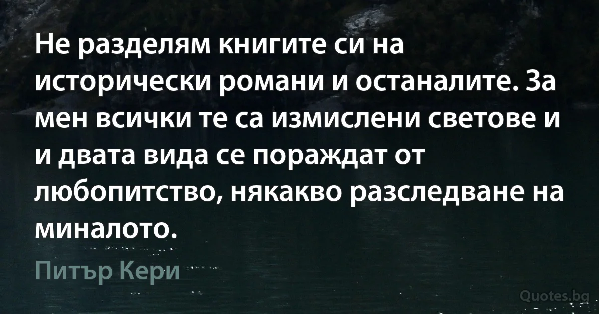 Не разделям книгите си на исторически романи и останалите. За мен всички те са измислени светове и и двата вида се пораждат от любопитство, някакво разследване на миналото. (Питър Кери)