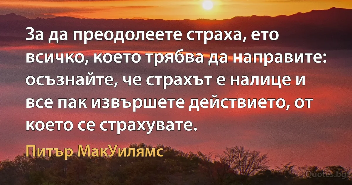 За да преодолеете страха, ето всичко, което трябва да направите: осъзнайте, че страхът е налице и все пак извършете действието, от което се страхувате. (Питър МакУилямс)