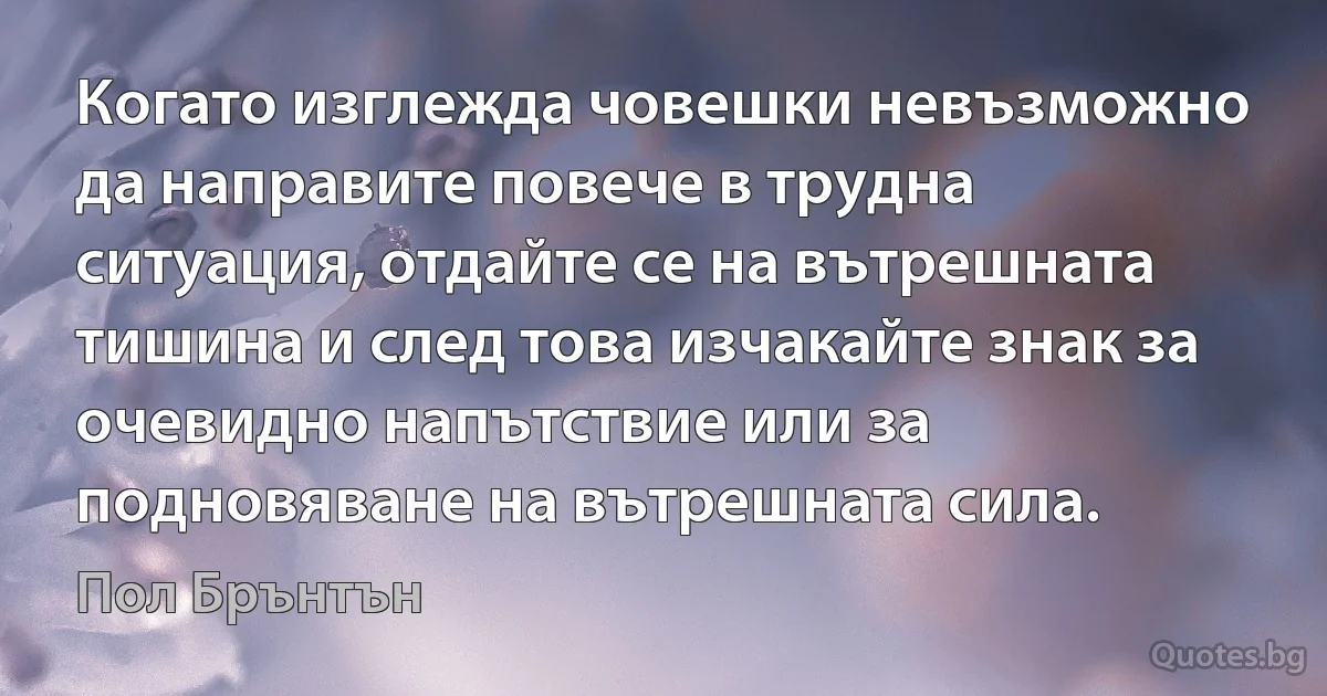 Когато изглежда човешки невъзможно да направите повече в трудна ситуация, отдайте се на вътрешната тишина и след това изчакайте знак за очевидно напътствие или за подновяване на вътрешната сила. (Пол Брънтън)