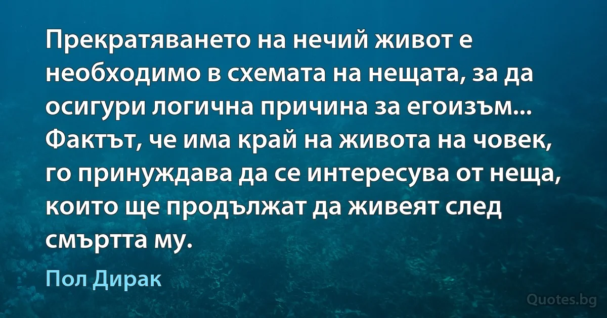 Прекратяването на нечий живот е необходимо в схемата на нещата, за да осигури логична причина за егоизъм... Фактът, че има край на живота на човек, го принуждава да се интересува от неща, които ще продължат да живеят след смъртта му. (Пол Дирак)