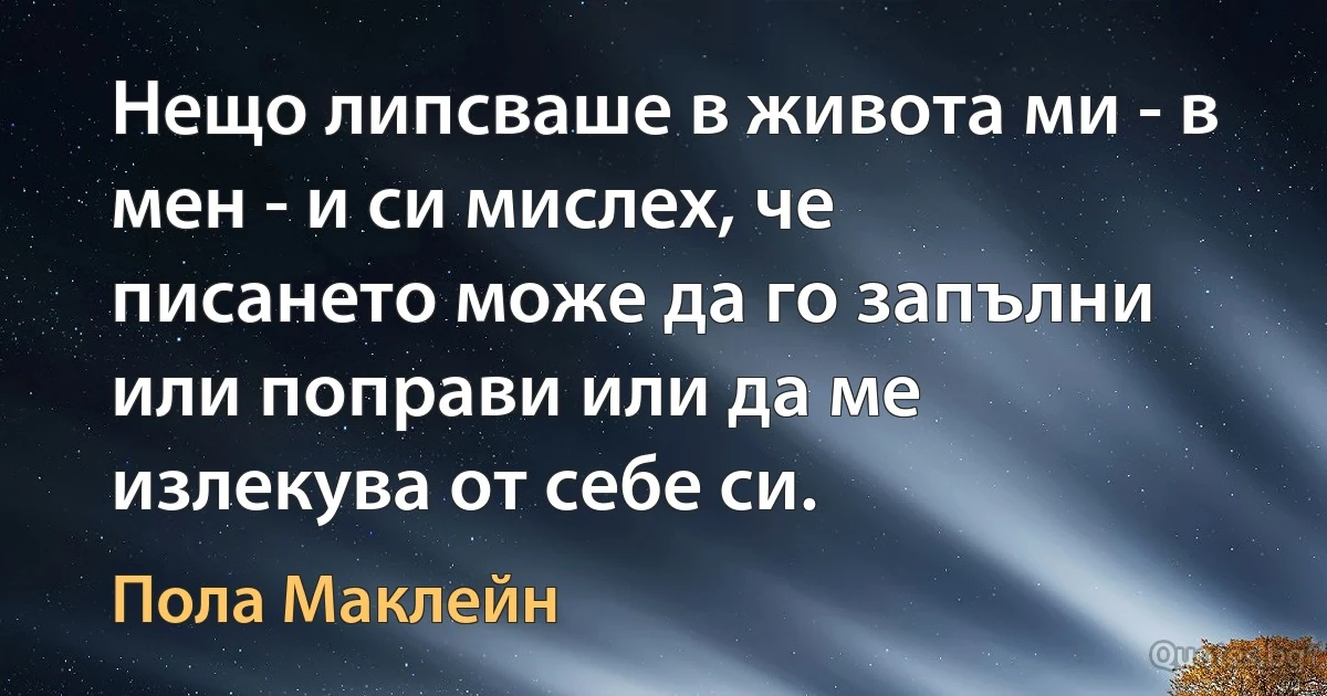 Нещо липсваше в живота ми - в мен - и си мислех, че писането може да го запълни или поправи или да ме излекува от себе си. (Пола Маклейн)