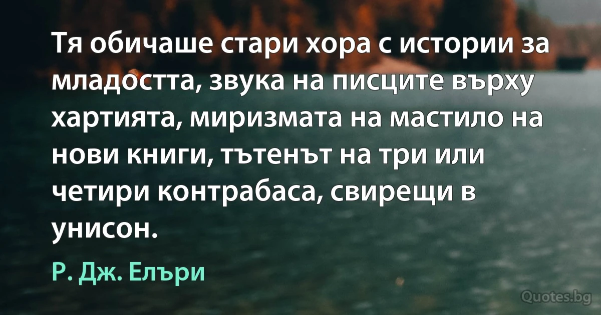 Тя обичаше стари хора с истории за младостта, звука на писците върху хартията, миризмата на мастило на нови книги, тътенът на три или четири контрабаса, свирещи в унисон. (Р. Дж. Елъри)