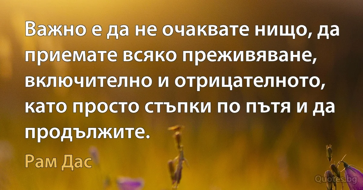 Важно е да не очаквате нищо, да приемате всяко преживяване, включително и отрицателното, като просто стъпки по пътя и да продължите. (Рам Дас)