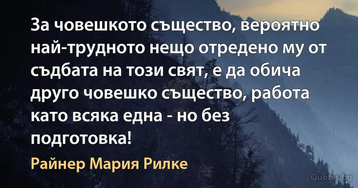 За човешкото същество, вероятно най-трудното нещо отредено му от съдбата на този свят, е да обича друго човешко същество, работа като всяка една - но без подготовка! (Райнер Мария Рилке)