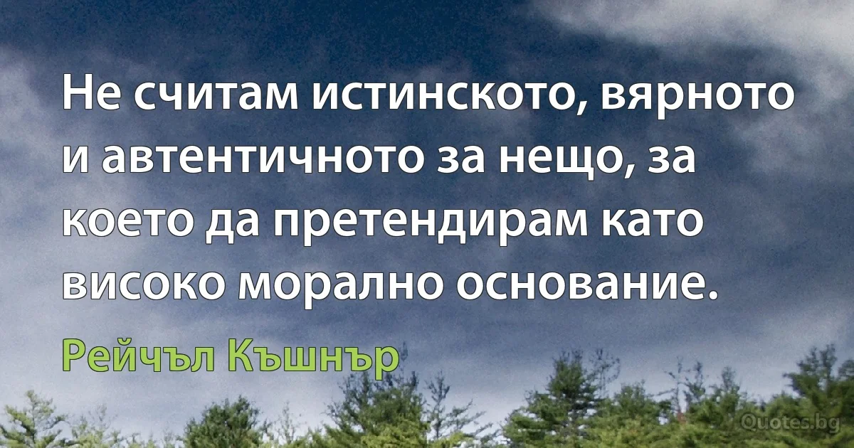 Не считам истинското, вярното и автентичното за нещо, за което да претендирам като високо морално основание. (Рейчъл Къшнър)