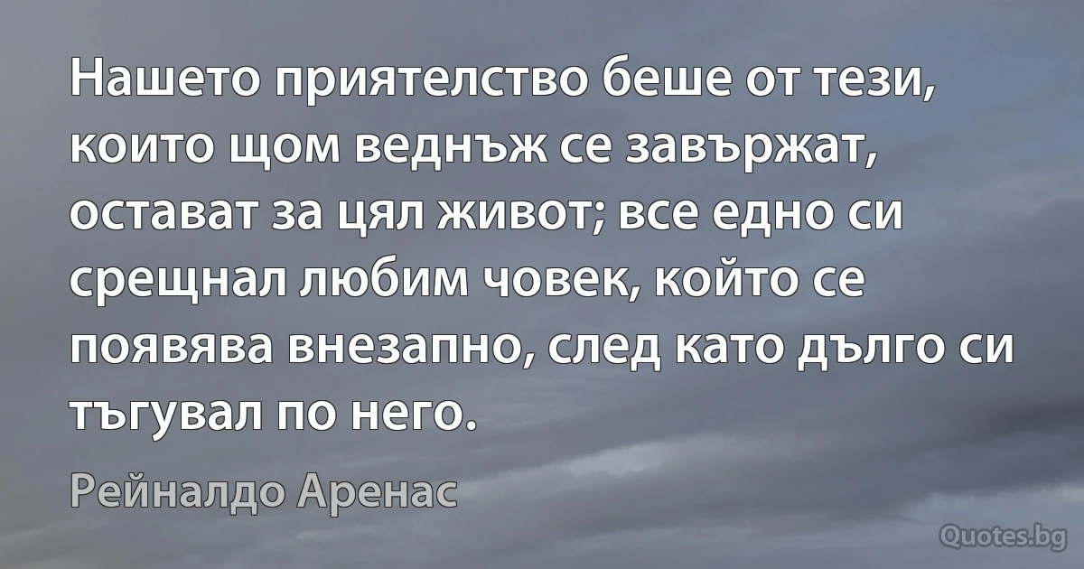 Нашето приятелство беше от тези, които щом веднъж се завържат, остават за цял живот; все едно си срещнал любим човек, който се появява внезапно, след като дълго си тъгувал по него. (Рейналдо Аренас)