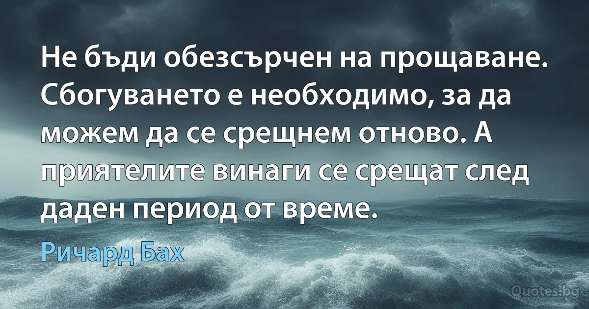 Не бъди обезсърчен на прощаване. Сбогуването е необходимо, за да можем да се срещнем отново. А приятелите винаги се срещат след даден период от време. (Ричард Бах)