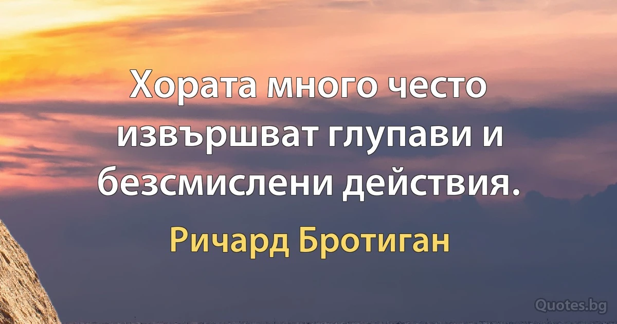 Хората много често извършват глупави и безсмислени действия. (Ричард Бротиган)