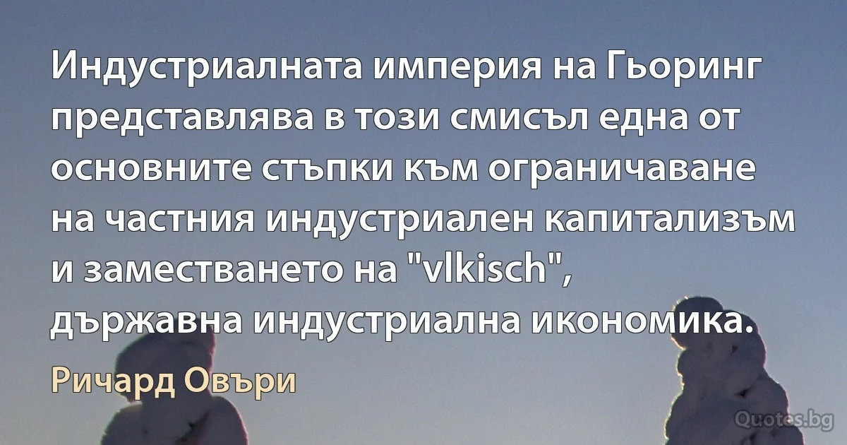 Индустриалната империя на Гьоринг представлява в този смисъл една от основните стъпки към ограничаване на частния индустриален капитализъм и заместването на "vlkisch", държавна индустриална икономика. (Ричард Овъри)