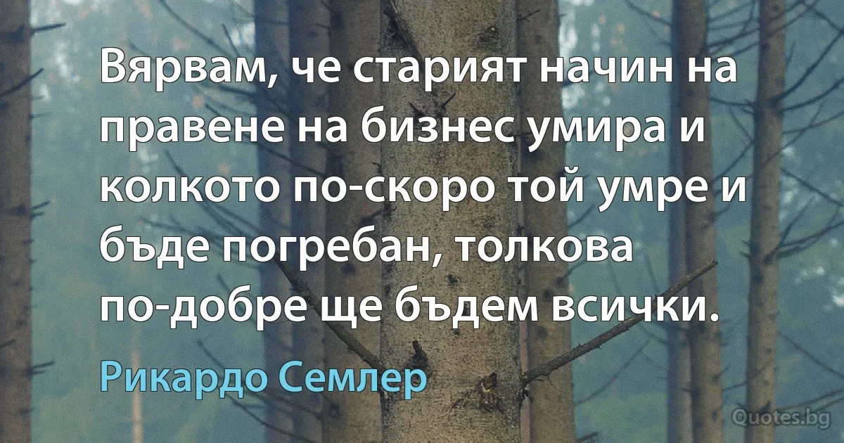 Вярвам, че старият начин на правене на бизнес умира и колкото по-скоро той умре и бъде погребан, толкова по-добре ще бъдем всички. (Рикардо Семлер)